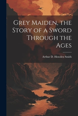 Grey Maiden, the Story of a Sword Through the Ages by Smith, Arthur D. Howden 1887-1945