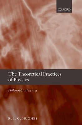 The Theoretical Practices of Physics: Philosophical Essays by Hughes, R. I. G.