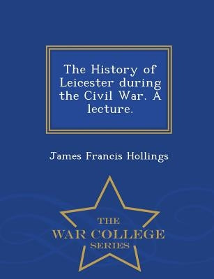 The History of Leicester During the Civil War. a Lecture. - War College Series by Hollings, James Francis