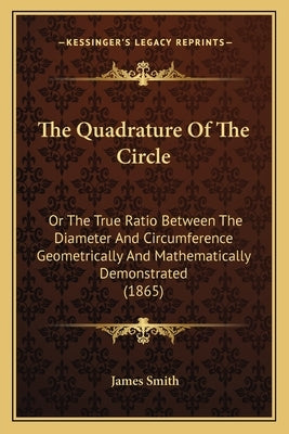 The Quadrature Of The Circle: Or The True Ratio Between The Diameter And Circumference Geometrically And Mathematically Demonstrated (1865) by Smith, James