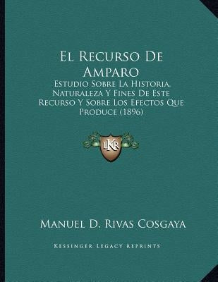 El Recurso De Amparo: Estudio Sobre La Historia, Naturaleza Y Fines De Este Recurso Y Sobre Los Efectos Que Produce (1896) by Cosgaya, Manuel D. Rivas
