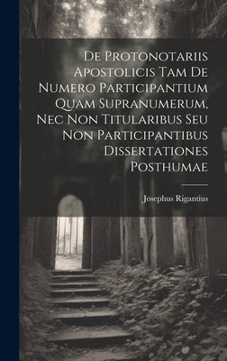 De Protonotariis Apostolicis Tam De Numero Participantium Quam Supranumerum, Nec Non Titularibus Seu Non Participantibus Dissertationes Posthumae by Rigantius, Josephus