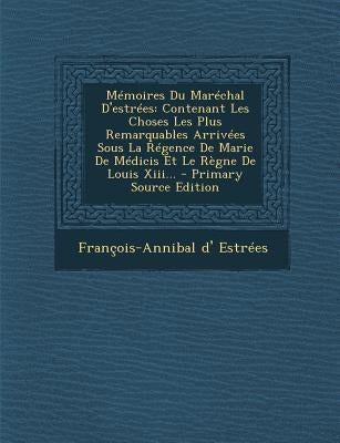 Mémoires Du Maréchal D'estrées: Contenant Les Choses Les Plus Remarquables Arrivées Sous La Régence De Marie De Médicis Et Le Règne De Louis Xiii... by Estrees, Francois-Annibal D'