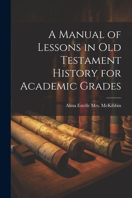 A Manual of Lessons in Old Testament History for Academic Grades by McKibbin, Alma Estelle (Baker)