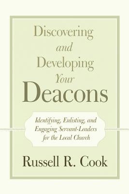 Discovering and Developing Your Deacons: Identifying, Enlisting, and Engaging Servant-Leaders for the Local Church by Cook, Russell R.
