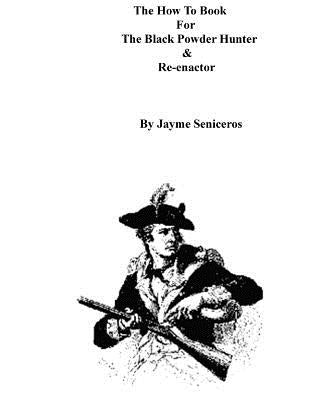 The How To Book For The Black Powder Hunter & Re-Enactor by Seniceros, Jayme