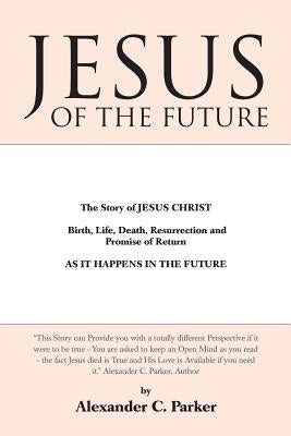 Jesus of the Future: The Story of Jesus Christ Birth, Life, Death Resurrection and Promise of Return as It Happens in the Future by Parker, Alexander C.