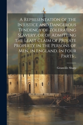 A Representation of the Injustice and Dangerous Tendency of Tolerating Slavery, or of Admitting the Least Claim of Private Property in the Persons of by 1735-1813, Sharp Granville