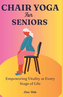 Chair Yoga for Seniors: Empowering Vitality at Every Stage of Life by Wells, Lara