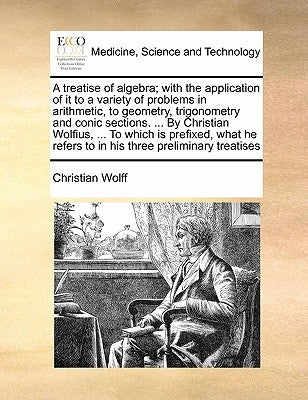 A Treatise of Algebra; With the Application of It to a Variety of Problems in Arithmetic, to Geometry, Trigonometry and Conic Sections. ... by Christi by Wolff, Christian