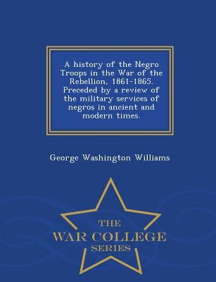 A History of the Negro Troops in the War of the Rebellion, 1861-1865. Preceded by a Review of the Military Services of Negros in Ancient and Modern Ti by Williams, George Washington