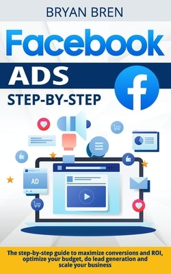 Facebook Ads Step-by-Step: The step-by-step guide to maximize conversions and ROI, optimize your budget, do lead generation and scale your busine by Bren, Bryan