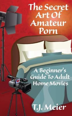 The Secret Art Of Amateur Porn: A Beginner's Guide To Adult Home Movies by Meier, T. J.