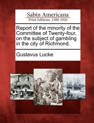Report of the Minority of the Committee of Twenty-Four, on the Subject of Gambling in the City of Richmond. by Lucke, Gustavus