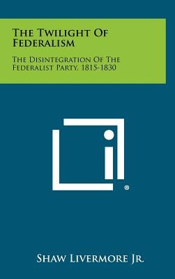 The Twilight Of Federalism: The Disintegration Of The Federalist Party, 1815-1830 by Livermore, Shaw, Jr.