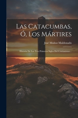 Las Catacumbas, Ó, Los Mártires: Historia De Los Tres Primeros Siglos Del Cristianismo... by Maldonado, José Muñoz