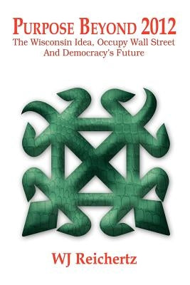 Purpose Beyond 2012: The Wisconsin Idea, Occupy Wall Street And Democracy's Future by Reichertz, Wj