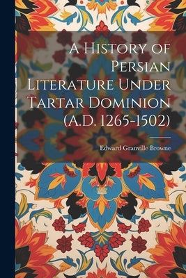 A History of Persian Literature Under Tartar Dominion (A.D. 1265-1502) by Browne, Edward Granville
