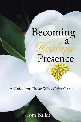 Becoming a Healing Presence: A Guide For Those Who Offer Care by Balles, Tom
