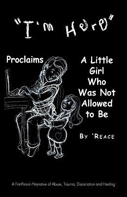 "I'm Here" Proclaims a Little Girl Who Was Not Allowed to Be: A First - Person Narrative of Abuse, Trauma, Dissociation and Healing by 'Reace