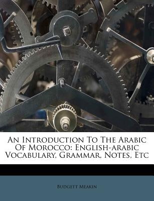An Introduction to the Arabic of Morocco: English-Arabic Vocabulary, Grammar, Notes, Etc by Meakin, Budgett