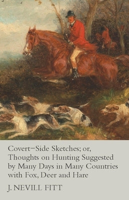 Covert-Side Sketches; or, Thoughts on Hunting Suggested by Many Days in Many Countries with Fox, Deer and Hare by Fitt, J. Nevill