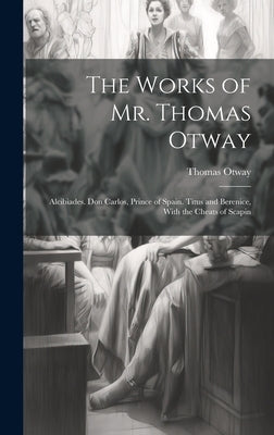 The Works of Mr. Thomas Otway: Alcibiades. Don Carlos, Prince of Spain. Titus and Berenice, With the Cheats of Scapin by Otway, Thomas