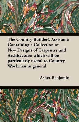 The Country Builder's Assistant: Containing a Collection of New Designs of Carpentry and Architecture; which will be particularly useful to Country Wo by Benjamin, Asher