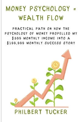 Money Psychology = Wealth Flow: Practical Path on How the Psychology of Money Propelled My $500 Monthly Income into a $100,000 Monthly Success Story by Tucker, Philbert