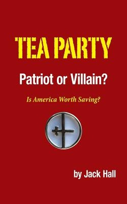 Tea Party - Patriot or Villain?: Is America Worth Saving? by Hall, Jack