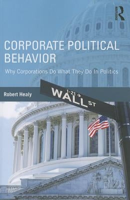 Corporate Political Behavior: Why Corporations Do What They Do in Politics by Healy, Robert