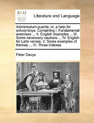 Adminiculum puerile; or, a help for school-boys. Containing I. Fundamental exercises ... II. English examples ... III. Some necessary cautions ... IV. by Davys, Peter