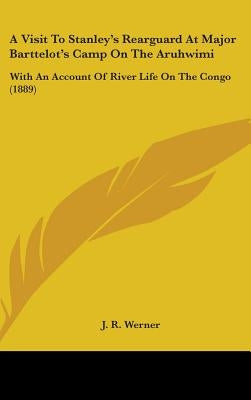 A Visit To Stanley's Rearguard At Major Barttelot's Camp On The Aruhwimi: With An Account Of River Life On The Congo (1889) by Werner, J. R.