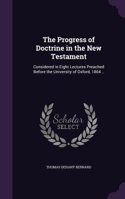 The Progress of Doctrine in the New Testament: Considered in Eight Lectures Preached Before the University of Oxford, 1864 .. by Bernard, Thomas Dehany