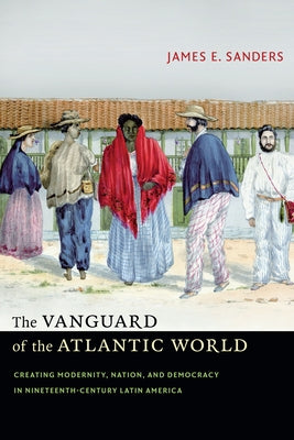 The Vanguard of the Atlantic World: Creating Modernity, Nation, and Democracy in Nineteenth-Century Latin America by Sanders, James E.