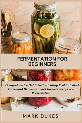 Fermentation for Beginners: A Comprehensive Guide to Cultivating Probiotic -Rich Foods and Drinks -Unlock The Secret Of Food Preservation by Dukes, Mark