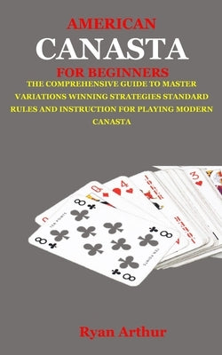 American Canasta for Beginners: The Comprehensive Guide to Master Variations, Winning Strategies, Standard Rules and Instruction for Playing Modern Ca by Arthur, Ryan