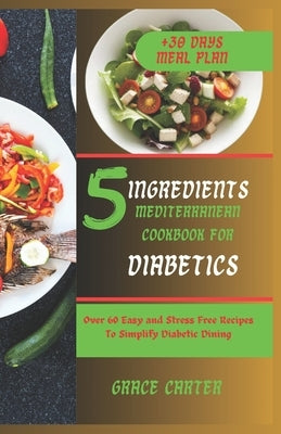 5 Ingredients Mediterranean Cookbook for Diabetics: Over 60 Easy and Stress Free Recipes To Simplify Diabetic Dining by Carter, Grace