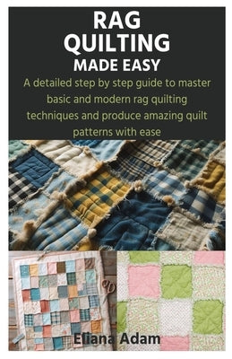 Rag Quilting Made Easy: A detailed step by step guide to master basic and modern rag quilting techniques and produce amazing quilt patterns with ease by Adam, Eliana