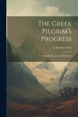 The Greek Pilgrim's Progress; Generally Known as The Picture by Cebes, Of Thebes