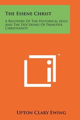 The Essene Christ: A Recovery Of The Historical Jesus And The Doctrines Of Primitive Christianity by Ewing, Upton Clary