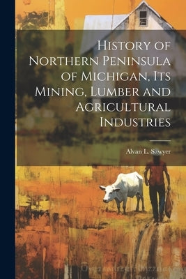 History of Northern Peninsula of Michigan, Its Mining, Lumber and Agricultural Industries by Sawyer, Alvan L.