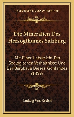 Die Mineralien Des Herzogthumes Salzburg: Mit Einer Uebersicht Der Geologischen Verhaltnisse Und Der Bergbaue Dieses Kronlandes (1859) by Kochel, Ludwig Von