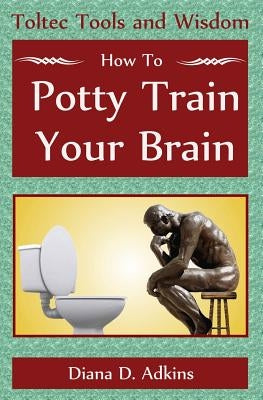 How to Potty Train Your Brain: Toltec Tools and Wisdom by Adkins, Diana D.