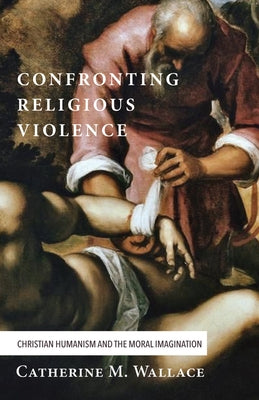 Confronting Religious Violence: Christian Humanism and the Moral Imagination by Wallace, Catherine M.