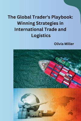 The Global Trader's Playbook: Winning Strategies in International Trade and Logistics by Olivia Miller