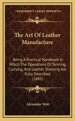 The Art Of Leather Manufacture: Being A Practical Handbook In Which The Operations Of Tanning, Currying, And Leather Dressing Are Fully Described (188 by Watt, Alexander