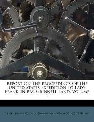 Report On The Proceedings Of The United States Expedition To Lady Franklin Bay, Grinnell Land, Volume 1 by Expedition, International Polar