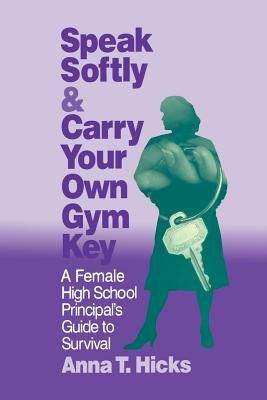 Speak Softly & Carry Your Own Gym Key: A Female High School Principal's Guide to Survival by Hicks, Anna T.