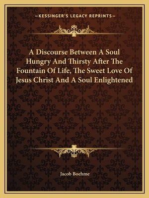 A Discourse Between A Soul Hungry And Thirsty After The Fountain Of Life, The Sweet Love Of Jesus Christ And A Soul Enlightened by Boehme, Jacob